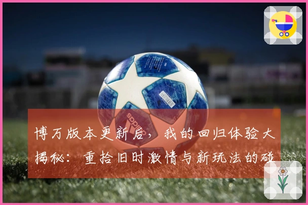 博万版本更新后，我的回归体验大揭秘：重拾旧时激情与新玩法的碰撞