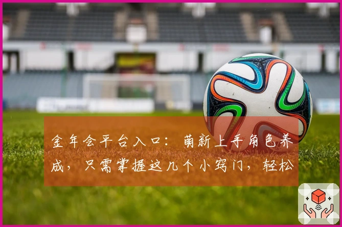 金年会平台入口：萌新上手角色养成，只需掌握这几个小窍门，轻松成为游戏大佬