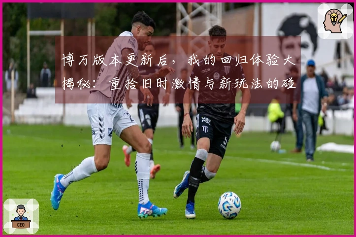 博万版本更新后，我的回归体验大揭秘：重拾旧时激情与新玩法的碰撞