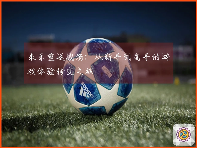 米乐重返战场：从新手到高手的游戏体验转变之旅