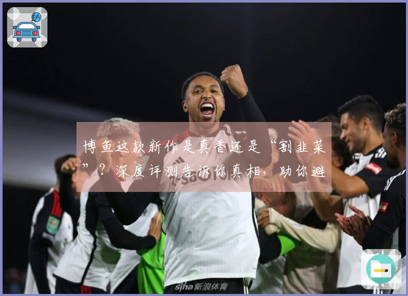 博鱼这款新作是真香还是“割韭菜”？深度评测告诉你真相，助你避坑！