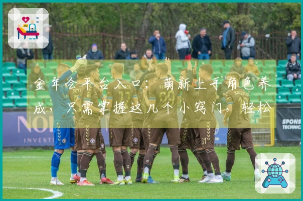 金年会平台入口：萌新上手角色养成，只需掌握这几个小窍门，轻松成为游戏大佬