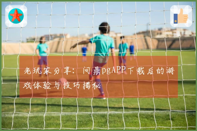 老玩家分享：问鼎pgAPP下载后的游戏体验与技巧揭秘