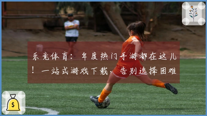 乐竞体育：年度热门手游都在这儿！一站式游戏下载，告别选择困难症，即刻畅玩！